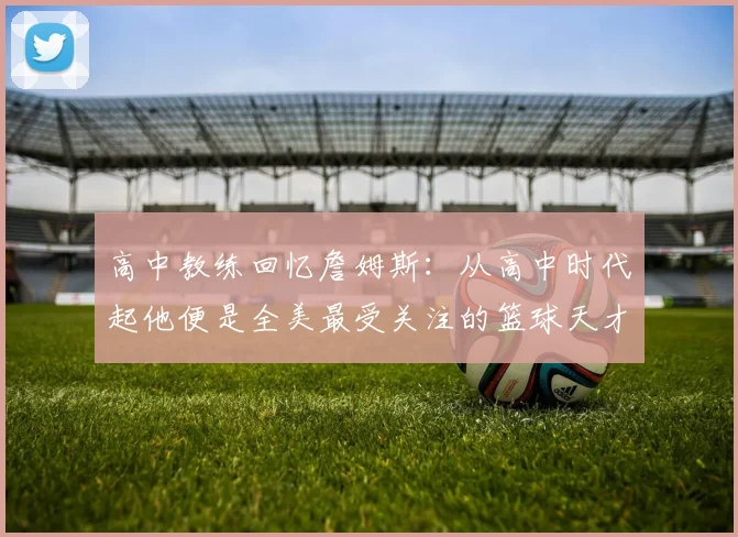 高中教练回忆詹姆斯：从高中时代起他便是全美最受关注的篮球天才