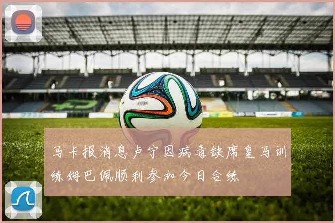 马卡报消息卢宁因病毒缺席皇马训练姆巴佩顺利参加今日合练