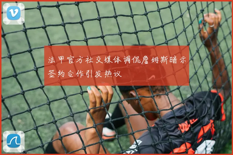 法甲官方社交媒体调侃詹姆斯暗示签约合作引发热议