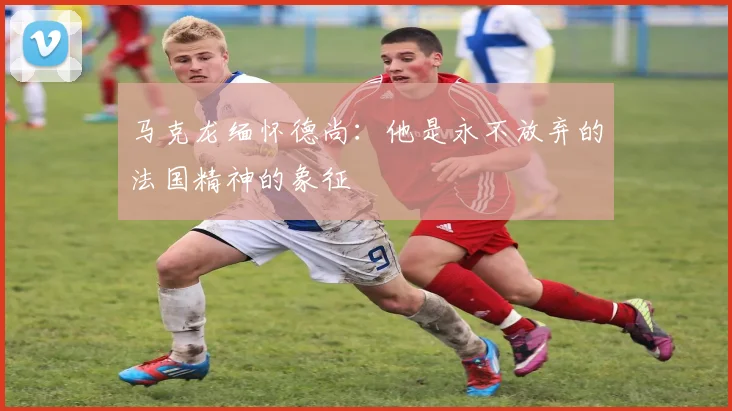 马克龙缅怀德尚：他是永不放弃的法国精神的象征