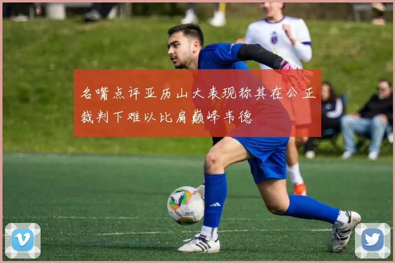名嘴点评亚历山大表现称其在公正裁判下难以比肩巅峰韦德