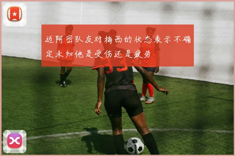 迈阿密队友对梅西的状态表示不确定未知他是受伤还是疲劳