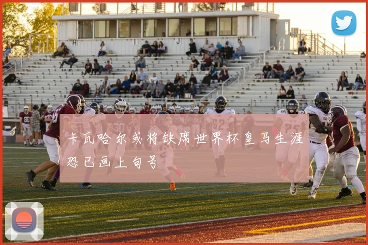卡瓦哈尔或将缺席世界杯皇马生涯恐已画上句号