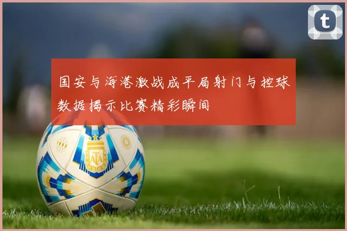 国安与海港激战成平局射门与控球数据揭示比赛精彩瞬间