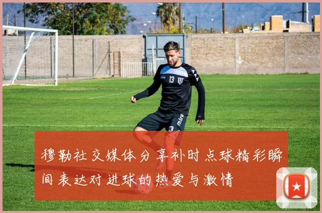 穆勒社交媒体分享补时点球精彩瞬间表达对进球的热爱与激情
