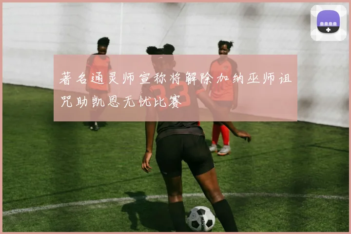 著名通灵师宣称将解除加纳巫师诅咒助凯恩无忧比赛