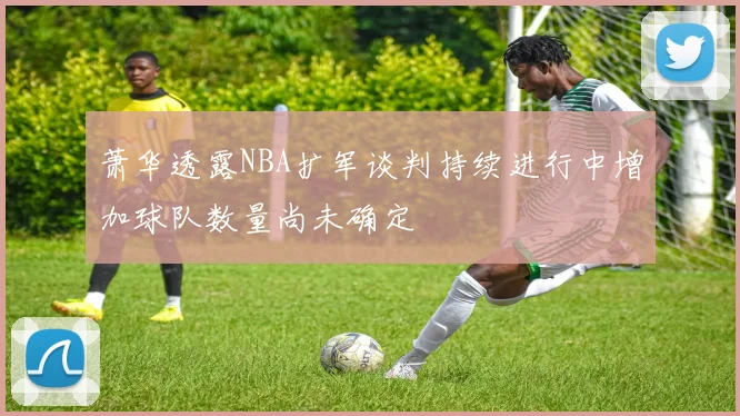 萧华透露NBA扩军谈判持续进行中增加球队数量尚未确定