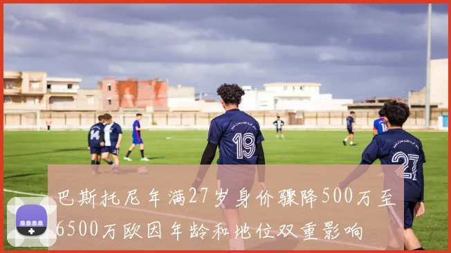 巴斯托尼年满27岁身价骤降500万至6500万欧因年龄和地位双重影响