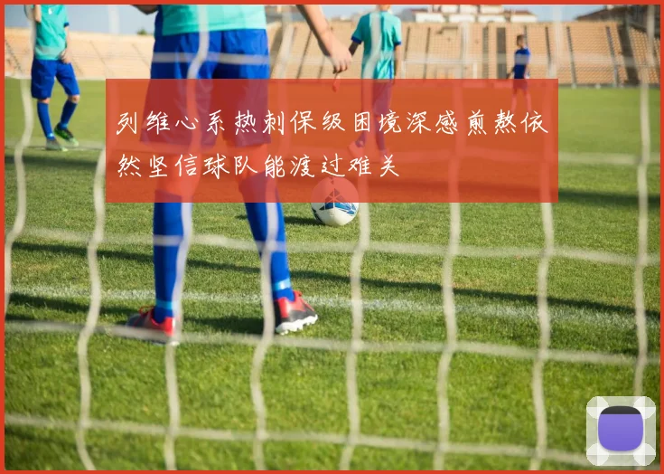 列维心系热刺保级困境深感煎熬依然坚信球队能渡过难关