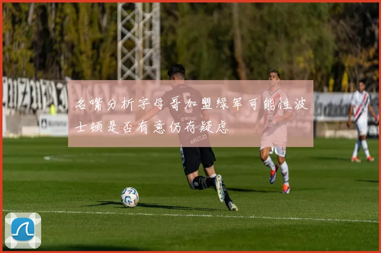 名嘴分析字母哥加盟绿军可能性波士顿是否有意仍存疑虑
